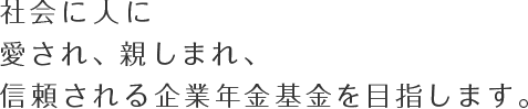 社会に人に愛され、親しまれ、信頼される企業年金基金を目指します。